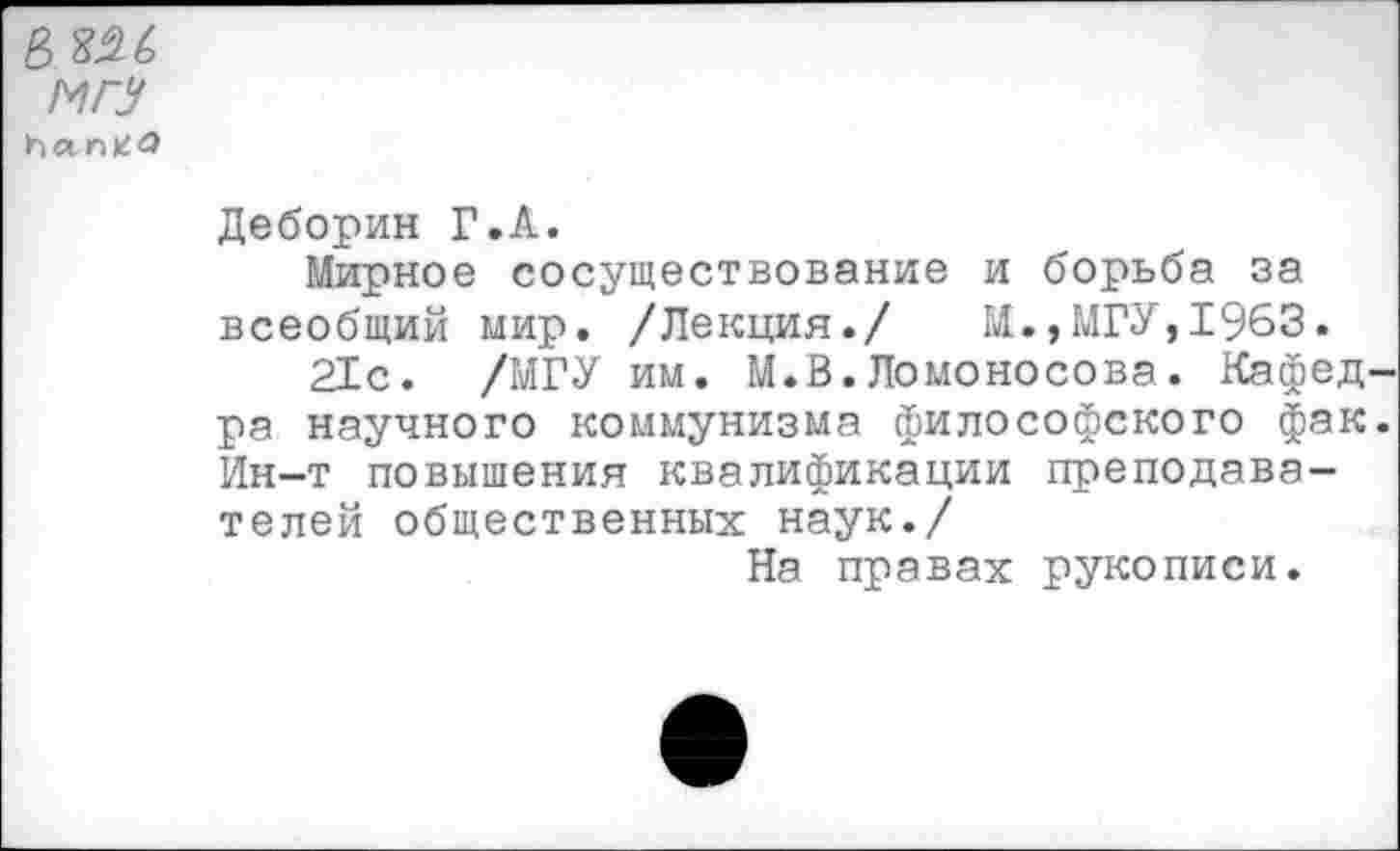 ﻿в $26
МГУ han*ü>
Деборин Г.А.
Мирное сосуществование и борьба за всеобщий мир. /Лекция./ И.,МГУ,1963.
21с. /МГУ им. М.В.Ломоносова. Кафед ра научного коммунизма философского фак Ин-т повышения квалификации преподавателей общественных наук./
На правах рукописи.